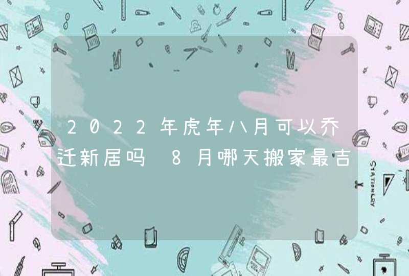 2022年虎年八月可以乔迁新居吗 8月哪天搬家最吉利